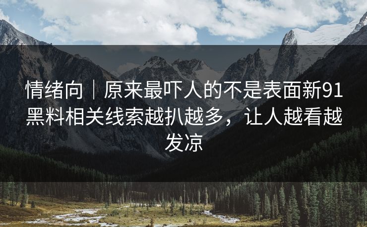 情绪向｜原来最吓人的不是表面新91黑料相关线索越扒越多，让人越看越发凉
