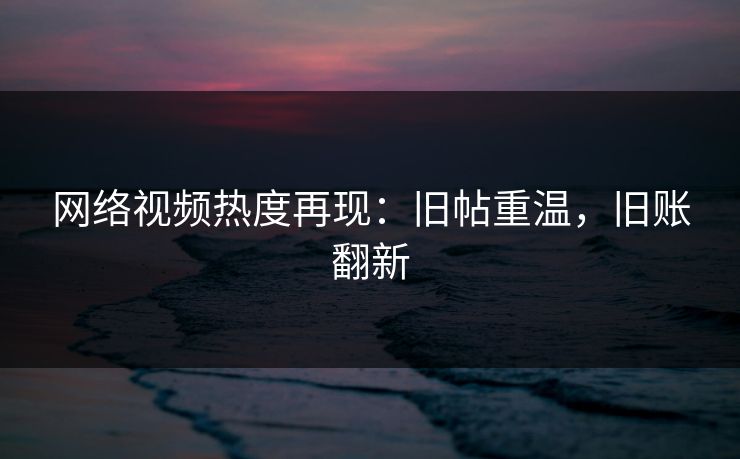 网络视频热度再现：旧帖重温，旧账翻新