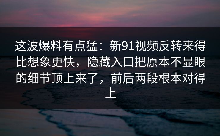 这波爆料有点猛：新91视频反转来得比想象更快，隐藏入口把原本不显眼的细节顶上来了，前后两段根本对得上