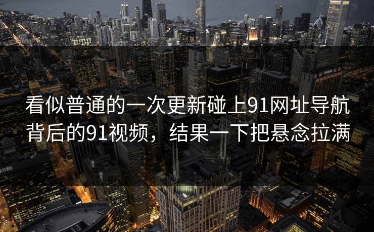 看似普通的一次更新碰上91网址导航背后的91视频，结果一下把悬念拉满