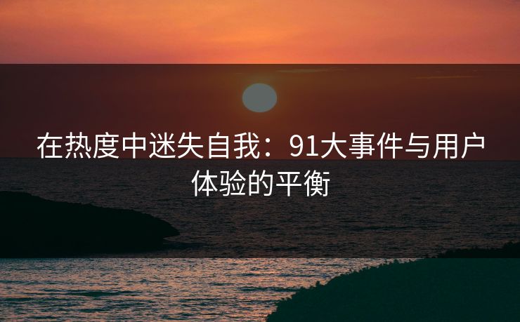 在热度中迷失自我：91大事件与用户体验的平衡