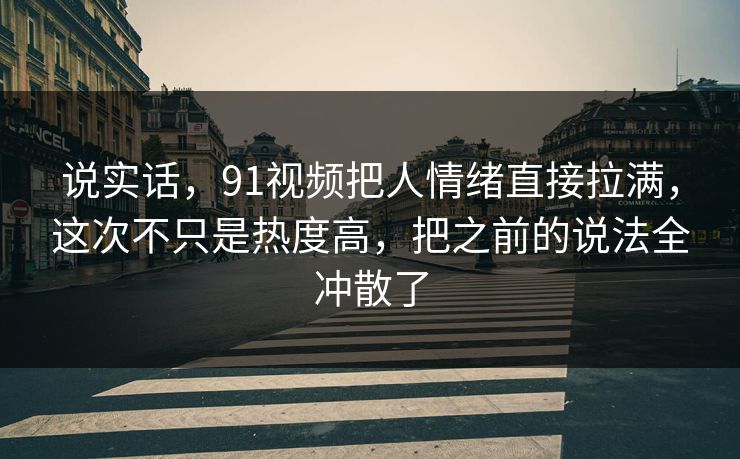 说实话，91视频把人情绪直接拉满，这次不只是热度高，把之前的说法全冲散了