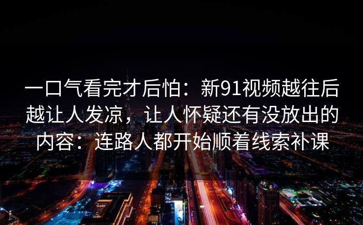 一口气看完才后怕：新91视频越往后越让人发凉，让人怀疑还有没放出的内容：连路人都开始顺着线索补课