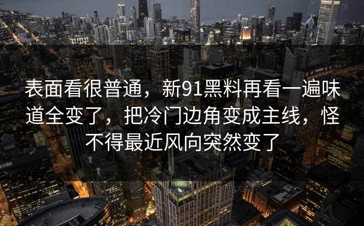 表面看很普通，新91黑料再看一遍味道全变了，把冷门边角变成主线，怪不得最近风向突然变了