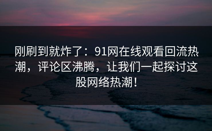 刚刷到就炸了：91网在线观看回流热潮，评论区沸腾，让我们一起探讨这股网络热潮！