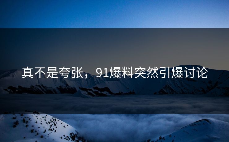 真不是夸张，91爆料突然引爆讨论