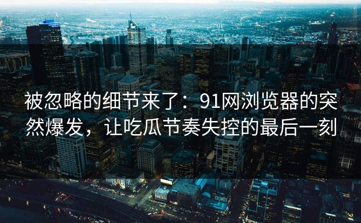 被忽略的细节来了：91网浏览器的突然爆发，让吃瓜节奏失控的最后一刻