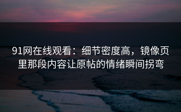 91网在线观看：细节密度高，镜像页里那段内容让原帖的情绪瞬间拐弯