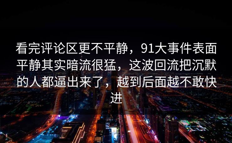 看完评论区更不平静，91大事件表面平静其实暗流很猛，这波回流把沉默的人都逼出来了，越到后面越不敢快进