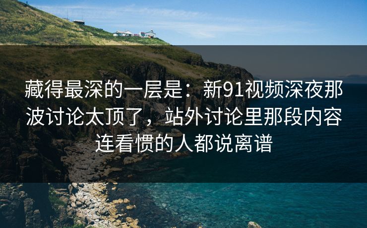 藏得最深的一层是：新91视频深夜那波讨论太顶了，站外讨论里那段内容连看惯的人都说离谱