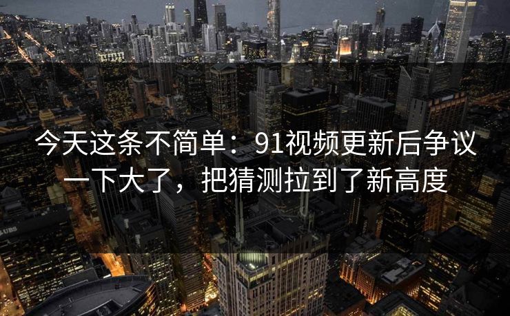 今天这条不简单：91视频更新后争议一下大了，把猜测拉到了新高度
