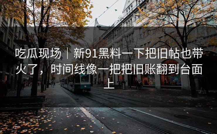 吃瓜现场｜新91黑料一下把旧帖也带火了，时间线像一把把旧账翻到台面上