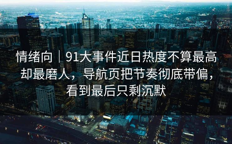 情绪向｜91大事件近日热度不算最高却最磨人，导航页把节奏彻底带偏，看到最后只剩沉默