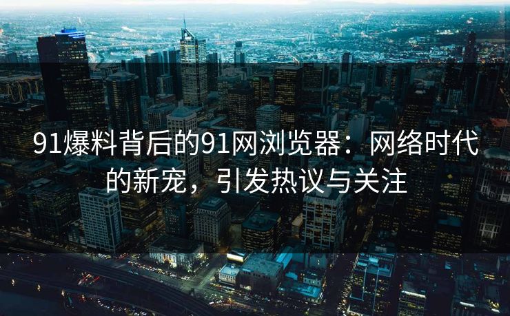 91爆料背后的91网浏览器：网络时代的新宠，引发热议与关注