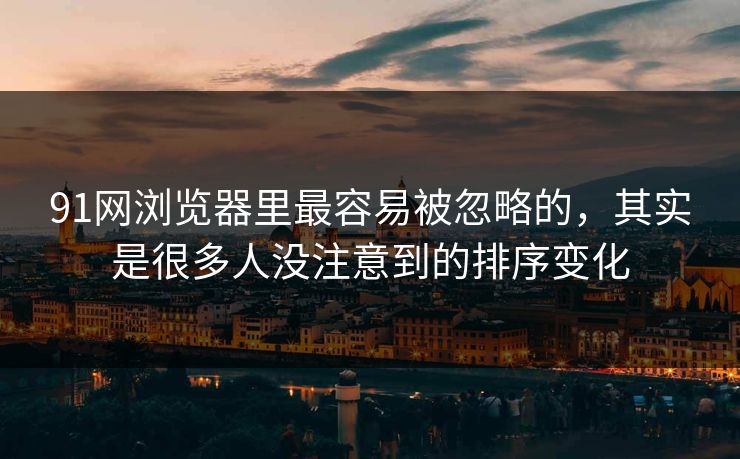 91网浏览器里最容易被忽略的，其实是很多人没注意到的排序变化