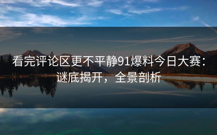 看完评论区更不平静91爆料今日大赛：谜底揭开，全景剖析