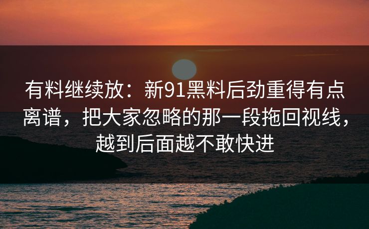 有料继续放：新91黑料后劲重得有点离谱，把大家忽略的那一段拖回视线，越到后面越不敢快进