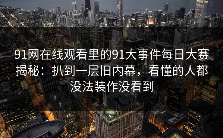 91网在线观看里的91大事件每日大赛揭秘：扒到一层旧内幕，看懂的人都没法装作没看到