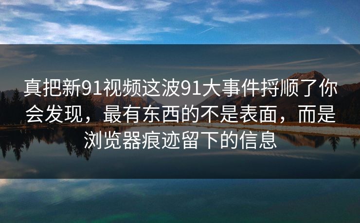 真把新91视频这波91大事件捋顺了你会发现，最有东西的不是表面，而是浏览器痕迹留下的信息