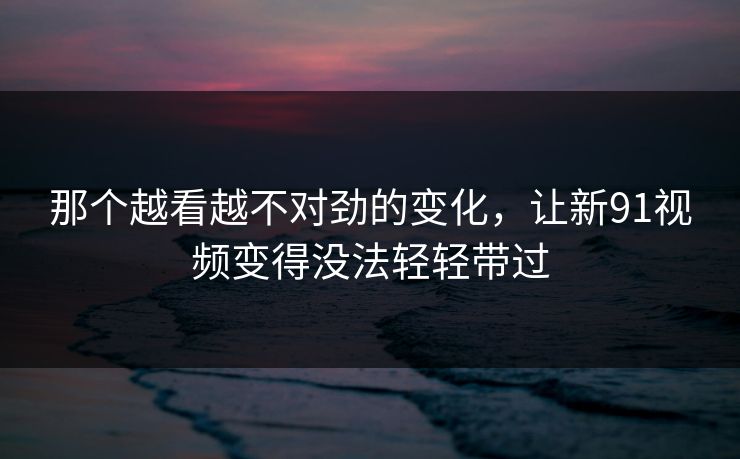 那个越看越不对劲的变化，让新91视频变得没法轻轻带过
