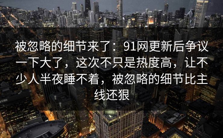 被忽略的细节来了：91网更新后争议一下大了，这次不只是热度高，让不少人半夜睡不着，被忽略的细节比主线还狠