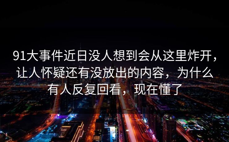 91大事件近日没人想到会从这里炸开，让人怀疑还有没放出的内容，为什么有人反复回看，现在懂了
