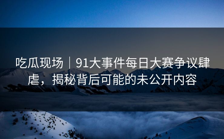 吃瓜现场｜91大事件每日大赛争议肆虐，揭秘背后可能的未公开内容