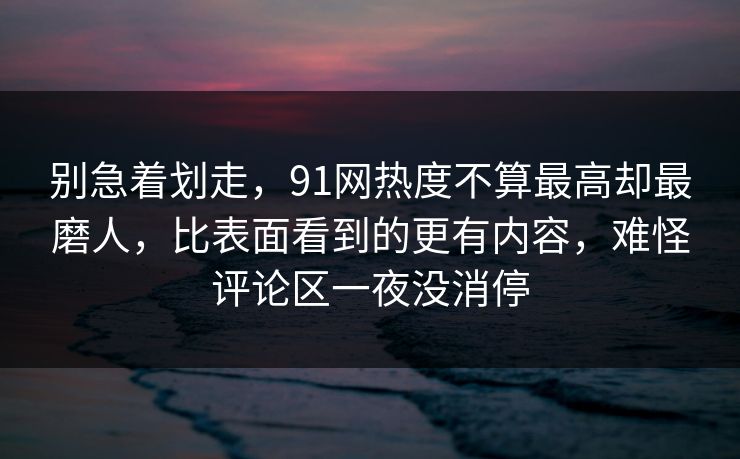 别急着划走，91网热度不算最高却最磨人，比表面看到的更有内容，难怪评论区一夜没消停