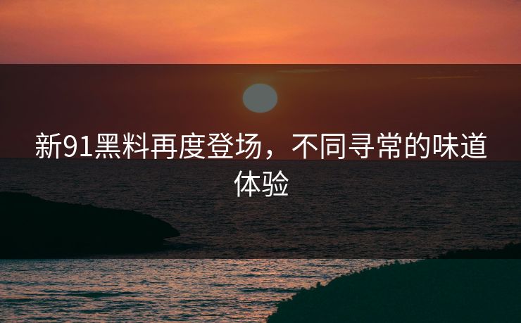 新91黑料再度登场，不同寻常的味道体验