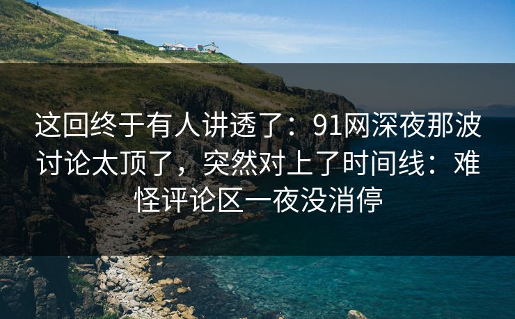 这回终于有人讲透了：91网深夜那波讨论太顶了，突然对上了时间线：难怪评论区一夜没消停