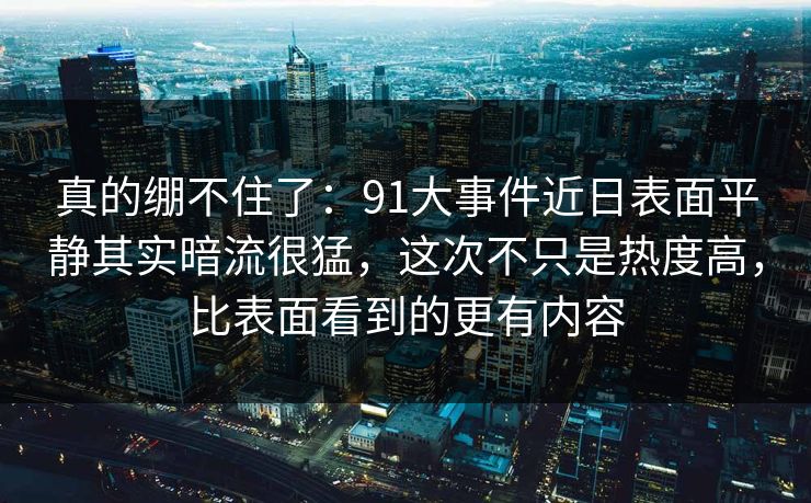 真的绷不住了：91大事件近日表面平静其实暗流很猛，这次不只是热度高，比表面看到的更有内容