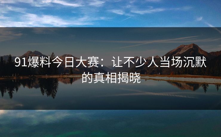 91爆料今日大赛：让不少人当场沉默的真相揭晓