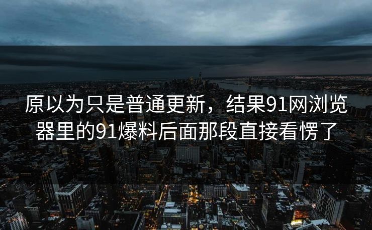 原以为只是普通更新，结果91网浏览器里的91爆料后面那段直接看愣了