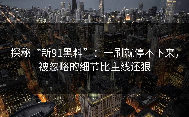 探秘“新91黑料”：一刷就停不下来，被忽略的细节比主线还狠