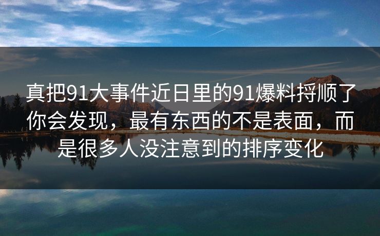 真把91大事件近日里的91爆料捋顺了你会发现，最有东西的不是表面，而是很多人没注意到的排序变化