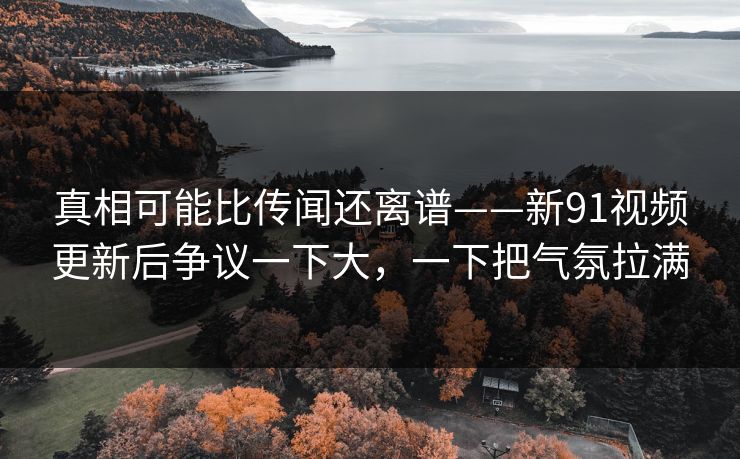 真相可能比传闻还离谱——新91视频更新后争议一下大，一下把气氛拉满