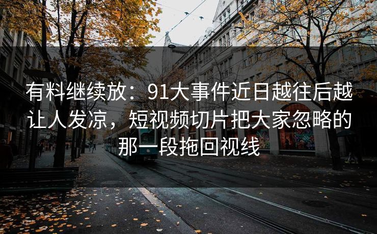 有料继续放：91大事件近日越往后越让人发凉，短视频切片把大家忽略的那一段拖回视线