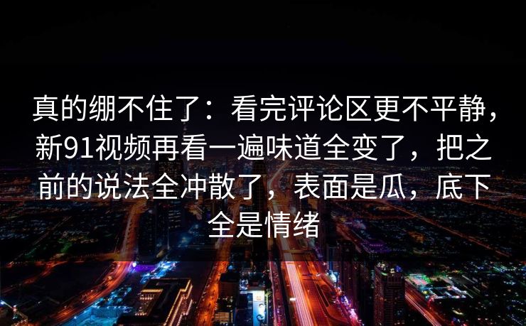 真的绷不住了：看完评论区更不平静，新91视频再看一遍味道全变了，把之前的说法全冲散了，表面是瓜，底下全是情绪