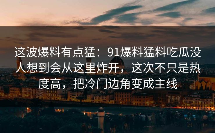 这波爆料有点猛：91爆料猛料吃瓜没人想到会从这里炸开，这次不只是热度高，把冷门边角变成主线
