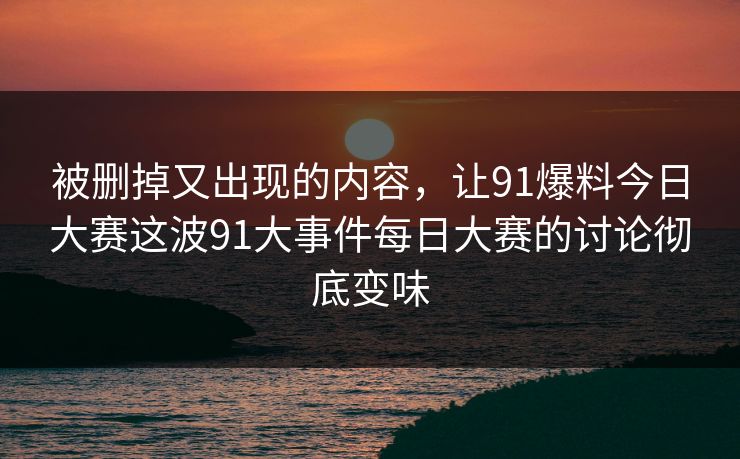 被删掉又出现的内容，让91爆料今日大赛这波91大事件每日大赛的讨论彻底变味