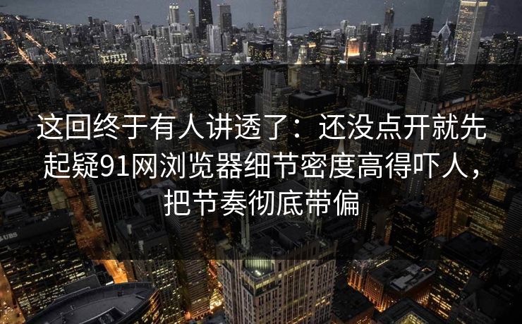 这回终于有人讲透了：还没点开就先起疑91网浏览器细节密度高得吓人，把节奏彻底带偏