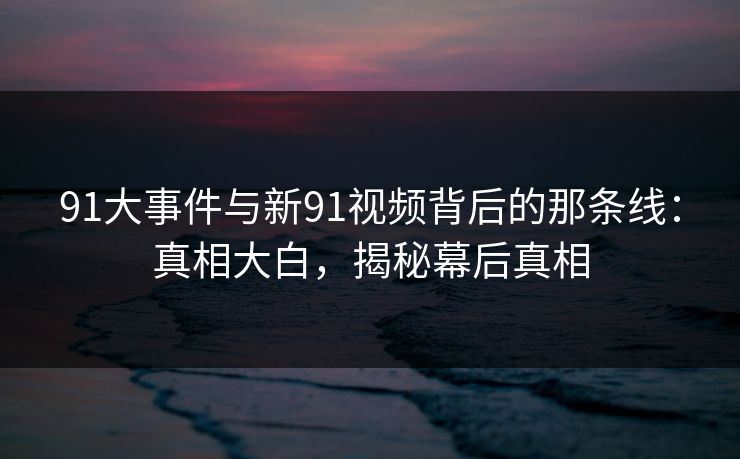 91大事件与新91视频背后的那条线：真相大白，揭秘幕后真相