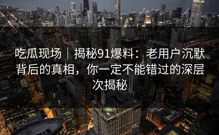 吃瓜现场｜揭秘91爆料：老用户沉默背后的真相，你一定不能错过的深层次揭秘