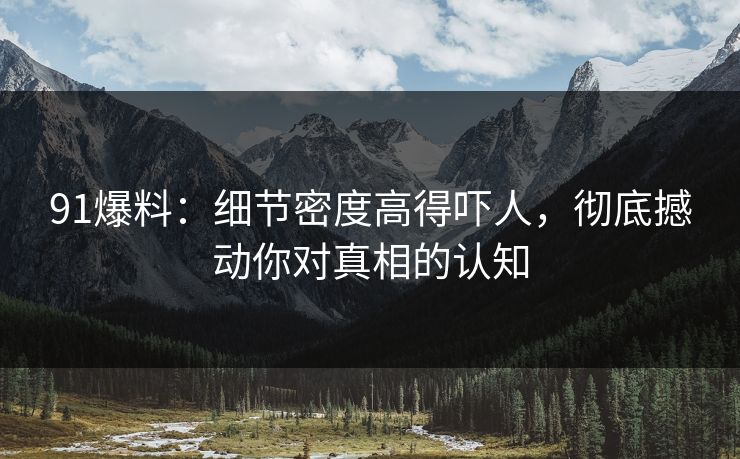 91爆料：细节密度高得吓人，彻底撼动你对真相的认知