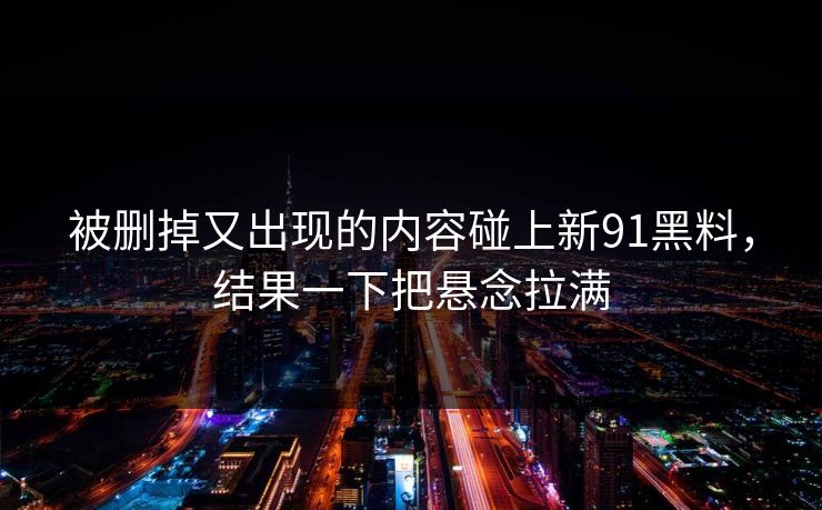 被删掉又出现的内容碰上新91黑料，结果一下把悬念拉满