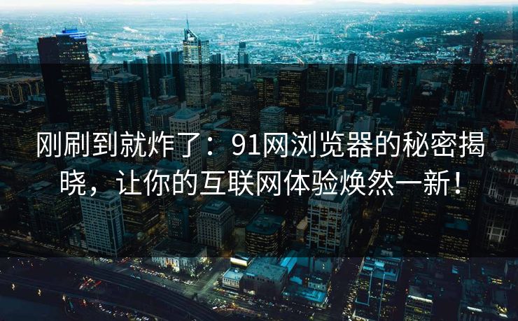 刚刷到就炸了：91网浏览器的秘密揭晓，让你的互联网体验焕然一新！