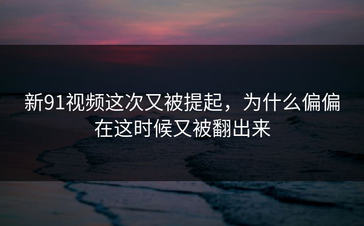 新91视频这次又被提起，为什么偏偏在这时候又被翻出来