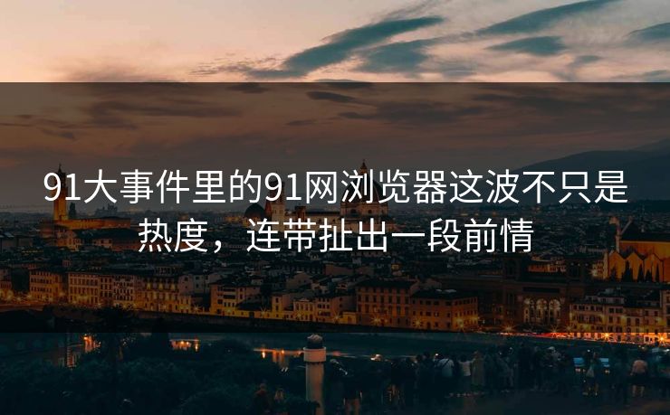 91大事件里的91网浏览器这波不只是热度，连带扯出一段前情