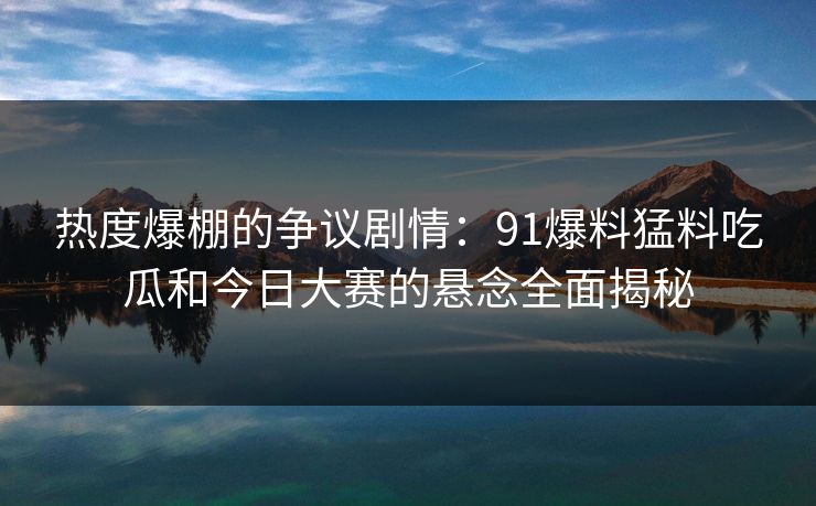 热度爆棚的争议剧情：91爆料猛料吃瓜和今日大赛的悬念全面揭秘