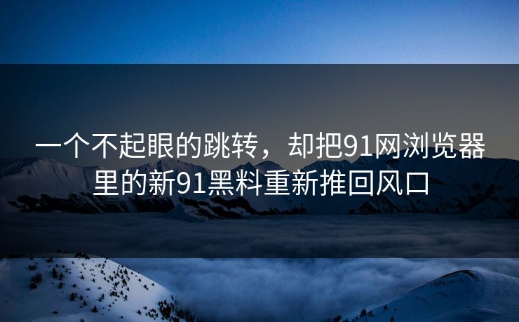 一个不起眼的跳转，却把91网浏览器里的新91黑料重新推回风口